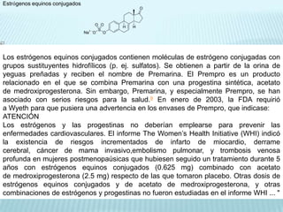 Estrógenos equinos conjugadosLos estrógenos equinos conjugados contienen moléculas de estrógeno conjugadas con grupos sustituyentes hidrofílicos (p. ej. sulfatos). Se obtienen a partir de la orina de yeguas preñadas y reciben el nombre de Premarina. El Prempro es un producto relacionado en el que se combina Premarina con una progestina sintética, acetato de medroxiprogesterona. Sin embargo, Premarina, y especialmente Prempro, se han asociado con serios riesgos para la salud.9 En enero de 2003, la FDA requirió a Wyeth para que pusiera una advertencia en los envases de Prempro, que indicase:ATENCIÓNLos estrógenos y las progestinas no deberían emplearse para prevenir las enfermedades cardiovasculares. El informe TheWomen’sHealthInitiative (WHI) indicó la existencia de riesgos incrementados de infarto de miocardio, derrame cerebral, cáncer de mama invasivo,embolismo pulmonar, y trombosis venosa profunda en mujeres postmenopaúsicas que hubiesen seguido un tratamiento durante 5 años con estrógenos equinos conjugados (0.625 mg) combinado con acetato de medroxiprogesterona (2.5 mg) respecto de las que tomaron placebo. Otras dosis de estrógenos equinos conjugados y de acetato de medroxiprogesterona, y otras combinaciones de estrógenos y progestinas no fueron estudiadas en el informe WHI ... "