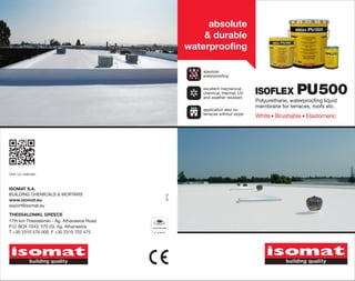 absolute
                                                        & durable
                                                    waterproofing

                                                       absolute
                                                       waterproofing


                                                       excellent mechanical,
                                                       chemical, thermal, UV
                                                       and weather resistant
                                                                                ISOFLEX          PU 500
                                                                                Polyurethane, waterproofing liquid
                                                                                membrane for terraces, roofs etc.
                                                       application also on
                                                       terraces without slope
                                                                                White Brushable Elastomeric




Visit our website.


ISOMAT S.A.
BUILDING CHEMICALS & MORTARS
                                             0113




www.isomat.eu
export@isomat.eu

THESSALONIKI, GREECE
17th km Thessaloniki - Ag. Athanasios Road
P.O. BOX 1043, 570 03, Ag. Athanasios
T +30 2310 576 000, F +30 2310 722 475
 