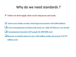Why do we need standards ?
 Failures in food supply chain can be dangerous and costly:
 Glass/razor blades in baby food (depressed market c0st £100 million)
Cross-contamination of Salmonella from raw milk (76 illnesses, one death)
Contaminated chocolate (245 people ill; £500 000 cost)
Benzene in bottled mineral water (160 million bottles destroyed: US$ 79
million cost)
 