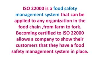 ISO 22000 is a food safety
management system that can be
applied to any organization in the
food chain ,from farm to fork.
Becoming certified to ISO 22000
allows a company to show their
customers that they have a food
safety management system in place.
 