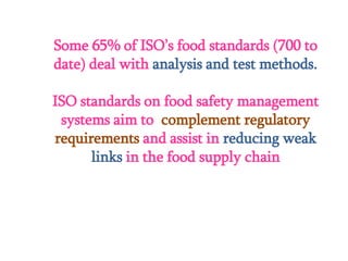 Some 65% of ISO’s food standards (700 to
date) deal with analysis and test methods.
ISO standards on food safety management
systems aim to complement regulatory
requirements and assist in reducing weak
links in the food supply chain
 