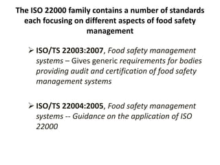 The ISO 22000 family contains a number of standards
each focusing on different aspects of food safety
management
 ISO/TS 22003:2007, Food safety management
systems – Gives generic requirements for bodies
providing audit and certification of food safety
management systems
 ISO/TS 22004:2005, Food safety management
systems -- Guidance on the application of ISO
22000
 