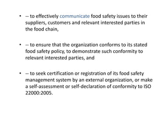 • -- to effectively communicate food safety issues to their
suppliers, customers and relevant interested parties in
the food chain,
• -- to ensure that the organization conforms to its stated
food safety policy, to demonstrate such conformity to
relevant interested parties, and
• -- to seek certification or registration of its food safety
management system by an external organization, or make
a self-assessment or self-declaration of conformity to ISO
22000:2005.
 