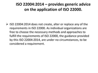 ISO 22004:2014 – provides generic advice
on the application of ISO 22000.
 ISO 22004:2014 does not create, alter or replace any of the
requirements in ISO 22000. As individual organizations are
free to choose the necessary methods and approaches to
fulfill the requirements of ISO 22000, the guidance provided
by this ISO 22004:2014, are under no circumstances, to be
considered a requirement.
 