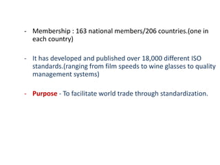 - Membership : 163 national members/206 countries.(one in
each country)
- It has developed and published over 18,000 different ISO
standards.(ranging from film speeds to wine glasses to quality
management systems)
- Purpose - To facilitate world trade through standardization.
 
