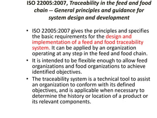 ISO 22005:2007, Traceability in the feed and food
chain -- General principles and guidance for
system design and development
• ISO 22005:2007 gives the principles and specifies
the basic requirements for the design and
implementation of a feed and food traceability
system. It can be applied by an organization
operating at any step in the feed and food chain.
• It is intended to be flexible enough to allow feed
organizations and food organizations to achieve
identified objectives.
• The traceability system is a technical tool to assist
an organization to conform with its defined
objectives, and is applicable when necessary to
determine the history or location of a product or
its relevant components.
 