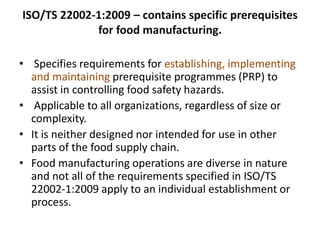 ISO/TS 22002-1:2009 – contains specific prerequisites
for food manufacturing.
• Specifies requirements for establishing, implementing
and maintaining prerequisite programmes (PRP) to
assist in controlling food safety hazards.
• Applicable to all organizations, regardless of size or
complexity.
• It is neither designed nor intended for use in other
parts of the food supply chain.
• Food manufacturing operations are diverse in nature
and not all of the requirements specified in ISO/TS
22002-1:2009 apply to an individual establishment or
process.
 