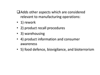 Adds other aspects which are considered
relevant to manufacturing operations:
• 1) rework
• 2) product recall procedures
• 3) warehousing
• 4) product information and consumer
awareness
• 5) food defence, biovigilance, and bioterrorism
 