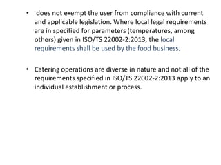 • does not exempt the user from compliance with current
and applicable legislation. Where local legal requirements
are in specified for parameters (temperatures, among
others) given in ISO/TS 22002-2:2013, the local
requirements shall be used by the food business.
• Catering operations are diverse in nature and not all of the
requirements specified in ISO/TS 22002-2:2013 apply to an
individual establishment or process.
 