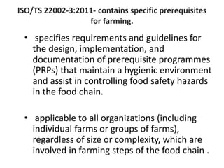 ISO/TS 22002-3:2011- contains specific prerequisites
for farming.
• specifies requirements and guidelines for
the design, implementation, and
documentation of prerequisite programmes
(PRPs) that maintain a hygienic environment
and assist in controlling food safety hazards
in the food chain.
• applicable to all organizations (including
individual farms or groups of farms),
regardless of size or complexity, which are
involved in farming steps of the food chain .
 
