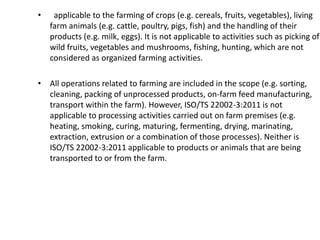 • applicable to the farming of crops (e.g. cereals, fruits, vegetables), living
farm animals (e.g. cattle, poultry, pigs, fish) and the handling of their
products (e.g. milk, eggs). It is not applicable to activities such as picking of
wild fruits, vegetables and mushrooms, fishing, hunting, which are not
considered as organized farming activities.
• All operations related to farming are included in the scope (e.g. sorting,
cleaning, packing of unprocessed products, on-farm feed manufacturing,
transport within the farm). However, ISO/TS 22002-3:2011 is not
applicable to processing activities carried out on farm premises (e.g.
heating, smoking, curing, maturing, fermenting, drying, marinating,
extraction, extrusion or a combination of those processes). Neither is
ISO/TS 22002-3:2011 applicable to products or animals that are being
transported to or from the farm.
 