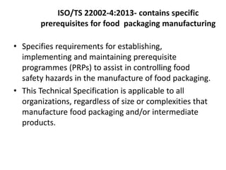ISO/TS 22002-4:2013- contains specific
prerequisites for food packaging manufacturing
• Specifies requirements for establishing,
implementing and maintaining prerequisite
programmes (PRPs) to assist in controlling food
safety hazards in the manufacture of food packaging.
• This Technical Specification is applicable to all
organizations, regardless of size or complexities that
manufacture food packaging and/or intermediate
products.
 