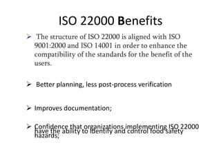 ISO 22000 Benefits
 The structure of ISO 22000 is aligned with ISO
9001:2000 and ISO 14001 in order to enhance the
compatibility of the standards for the benefit of the
users.
 Better planning, less post-process verification
 Improves documentation;
 Confidence that organizations implementing ISO 22000
have the ability to identify and control food safety
hazards;
 