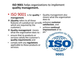 • ISO 9001 is for quality
management.
 (Quality refers to all those
features of a product (or service)
which are required by the
customer.)
 Quality management means
what the organization does to :
• ensure that its products or
services satisfy the customer's
quality requirements and
• comply with any regulations
applicable to those products or
services.
• Quality management also
means what the organization
does to
• enhance customer
satisfaction, and
• achieve continual
improvement of its
performance
ISO 9001 helps organizations to implement
quality management.
 