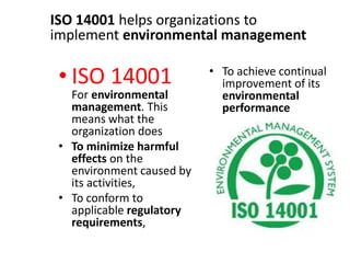 • ISO 14001
For environmental
management. This
means what the
organization does
• To minimize harmful
effects on the
environment caused by
its activities,
• To conform to
applicable regulatory
requirements,
• To achieve continual
improvement of its
environmental
performance
ISO 14001 helps organizations to
implement environmental management
 