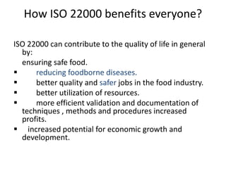 How ISO 22000 benefits everyone?
ISO 22000 can contribute to the quality of life in general
by:
ensuring safe food.
 reducing foodborne diseases.
 better quality and safer jobs in the food industry.
 better utilization of resources.
 more efficient validation and documentation of
techniques , methods and procedures increased
profits.
 increased potential for economic growth and
development.
 