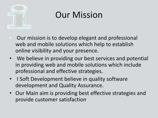 Our Mission
• Our mission is to develop elegant and professional
web and mobile solutions which help to establish
online visibility and your presence.
• We believe in providing our best services and potential
in providing web and mobile solutions which include
professional and effective strategies.
• I Soft Development believe in quality software
development and Quality Assurance.
• Our Main aim is providing best effective strategies and
provide customer satisfaction.
 