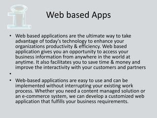 Web based Apps
• Web based applications are the ultimate way to take
advantage of today's technology to enhance your
organizations productivity & efficiency. Web based
application gives you an opportunity to access your
business information from anywhere in the world at
anytime. It also facilitates you to save time & money and
improve the interactivity with your customers and partners
•
• Web-based applications are easy to use and can be
implemented without interrupting your existing work
process. Whether you need a content managed solution or
an e-commerce system, we can develop a customized web
application that fulfills your business requirements.
 