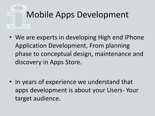 Mobile Apps Development
• We are experts in developing High end iPhone
Application Development, From planning
phase to conceptual design, maintenance and
discovery in Apps Store.
• In years of experience we understand that
apps development is about your Users- Your
target audience.
 