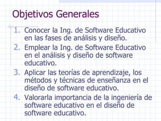 Objetivos Generales Conocer la Ing. de Software Educativo en las fases de análisis y diseño. Emplear la Ing. de Software Educativo en el análisis y diseño de software educativo. Aplicar las teorías de aprendizaje, los métodos y técnicas de enseñanza en el diseño de software educativo. Valorarla importancia de la ingeniería de software educativo en el diseño de software educativo. 