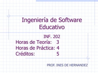 Ingeniería de Software Educativo PROF. INES DE HERNANDEZ INF. 202 Horas de Teoría:  3 Horas de Práctica: 4 Créditos:  5 