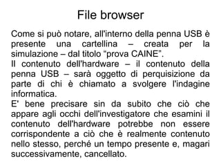 File browser
Come si può notare, all'interno della penna USB è
presente una cartellina – creata per la
simulazione – dal titolo “prova CAINE”.
Il contenuto dell'hardware – il contenuto della
penna USB – sarà oggetto di perquisizione da
parte di chi è chiamato a svolgere l'indagine
informatica.
E' bene precisare sin da subito che ciò che
appare agli occhi dell'investigatore che esamini il
contenuto dell'hardware potrebbe non essere
corrispondente a ciò che è realmente contenuto
nello stesso, perché un tempo presente e, magari
successivamente, cancellato.
 