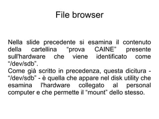 File browser


Nella slide precedente si esamina il contenuto
della    cartellina   “prova   CAINE”      presente
sull'hardware che viene identificato come
“/dev/sdb”.
Come già scritto in precedenza, questa dicitura -
“/dev/sdb” - è quella che appare nel disk utility che
esamina l'hardware collegato al personal
computer e che permette il “mount” dello stesso.
 
