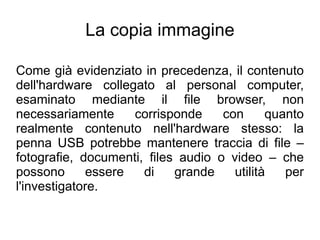 La copia immagine

Come già evidenziato in precedenza, il contenuto
dell'hardware collegato al personal computer,
esaminato mediante il file browser, non
necessariamente     corrisponde     con      quanto
realmente contenuto nell'hardware stesso: la
penna USB potrebbe mantenere traccia di file –
fotografie, documenti, files audio o video – che
possono      essere   di    grande    utilità   per
l'investigatore.
 