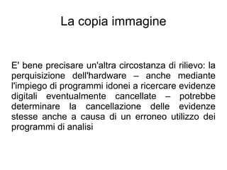 La copia immagine


E' bene precisare un'altra circostanza di rilievo: la
perquisizione dell'hardware – anche mediante
l'impiego di programmi idonei a ricercare evidenze
digitali eventualmente cancellate – potrebbe
determinare la cancellazione delle evidenze
stesse anche a causa di un erroneo utilizzo dei
programmi di analisi
 