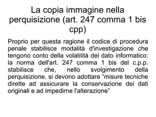 La copia immagine nella
perquisizione (art. 247 comma 1 bis
                cpp)
Proprio per questa ragione il codice di procedura
penale stabilisce modalità d'investigazione che
tengono conto della volatilità del dato informatico:
la norma dell'art. 247 comma 1 bis del c.p.p.
stabilisce     che,   nello     svolgimento    della
perquisizione, si devono adottare “misure tecniche
dirette ad assicurare la conservazione dei dati
originali e ad impedirne l'alterazione”
 