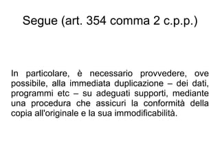Segue (art. 354 comma 2 c.p.p.)



In particolare, è necessario provvedere, ove
possibile, alla immediata duplicazione – dei dati,
programmi etc – su adeguati supporti, mediante
una procedura che assicuri la conformità della
copia all'originale e la sua immodificabilità.
 