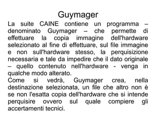 Guymager
La suite CAINE contiene un programma –
denominato Guymager – che permette di
effettuare la copia immagine dell'hardware
selezionato al fine di effettuare, sul file immagine
e non sull'hardware stesso, la perquisizione
necessaria e tale da impedire che il dato originale
– quello contenuto nell'hardware - venga in
qualche modo alterato.
Come si vedrà, Guymager crea, nella
destinazione selezionata, un file che altro non è
se non l'esatta copia dell'hardware che si intende
perquisire ovvero sul quale compiere gli
accertamenti tecnici.
 