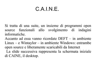 C.A.I.N.E.


Si tratta di una suite, un insieme di programmi open
source funzionali allo svolgimento di indagini
informatiche.
Accanto ad essa vanno ricordate DEFT – in ambiente
Linux – e Wintaylor – in ambiente Windows: entrambe
open source e liberamente scaricabili da Internet
 La slide successiva rappresenta la schermata iniziale
di CAINE, il desktop.
 