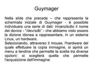 Guymager
Nella slide che precede – che rappresenta la
schermata iniziale di Guymager - è possibile
individuare una serie di dati: innanzitutto il nome
del device - “/dev/sdb” - che abbiamo visto essere
la dizione idonea a rappresentare, in un sistema
Linux, un hardware.
Selezionando, attraverso il mouse, l'hardware del
quale effettuare la copia immagine, si aprirà un
menu a tendina che permette la scelta tra diverse
opzioni: si sceglierà quella che permette
l'acqusizione dell'immagine
 