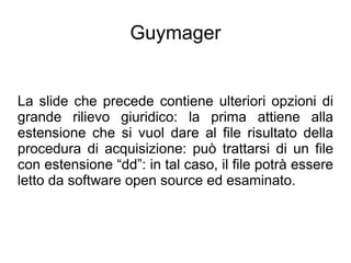 Guymager


La slide che precede contiene ulteriori opzioni di
grande rilievo giuridico: la prima attiene alla
estensione che si vuol dare al file risultato della
procedura di acquisizione: può trattarsi di un file
con estensione “dd”: in tal caso, il file potrà essere
letto da software open source ed esaminato.
 