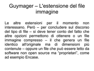 Guymager – L'estensione del file
           immagine

Le altre estensioni per il momento non
interessano. Però – per concludere sul discorso
del tipo di file – si deve tener conto del fatto che
altre opzioni permettono di ottenere o un file
immagine compresso – il che genera un file
identico all'originale ma di dimensioni più
contenute – oppure un file che può essere letto da
software non open source ma “proprietari”, come
ad esempio Encase.
 