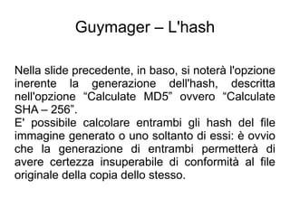 Guymager – L'hash

Nella slide precedente, in baso, si noterà l'opzione
inerente la generazione dell'hash, descritta
nell'opzione “Calculate MD5” ovvero “Calculate
SHA – 256”.
E' possibile calcolare entrambi gli hash del file
immagine generato o uno soltanto di essi: è ovvio
che la generazione di entrambi permetterà di
avere certezza insuperabile di conformità al file
originale della copia dello stesso.
 