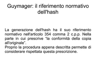 Guymager: il riferimento normativo
             dell'hash


La generazione dell'hash ha il suo riferimento
normativo nell'articolo 354 comma 2 c.p.p. Nella
parte in cui prescrive “la conformità della copia
all'originale”.
Proprio la procedura appena descritta permette di
considerare rispettata questa prescrizione.
 