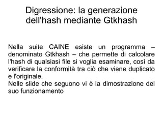 Digressione: la generazione
      dell'hash mediante Gtkhash

Nella suite CAINE esiste un programma –
denominato Gtkhash – che permette di calcolare
l'hash di qualsiasi file si voglia esaminare, così da
verificare la conformità tra ciò che viene duplicato
e l'originale.
Nelle slide che seguono vi è la dimostrazione del
suo funzionamento
 