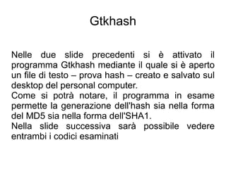 Gtkhash

Nelle due slide precedenti si è attivato il
programma Gtkhash mediante il quale si è aperto
un file di testo – prova hash – creato e salvato sul
desktop del personal computer.
Come si potrà notare, il programma in esame
permette la generazione dell'hash sia nella forma
del MD5 sia nella forma dell'SHA1.
Nella slide successiva sarà possibile vedere
entrambi i codici esaminati
 