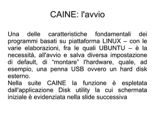 CAINE: l'avvio

Una delle caratteristiche fondamentali dei
programmi basati su piattaforma LINUX – con le
varie elaborazioni, fra le quali UBUNTU – è la
necessità, all'avvio e salva diversa impostazione
di default, di “montare” l'hardware, quale, ad
esempio, una penna USB ovvero un hard disk
esterno.
Nella suite CAINE la funzione è espletata
dall'applicazione Disk utility la cui schermata
iniziale è evidenziata nella slide successiva
 