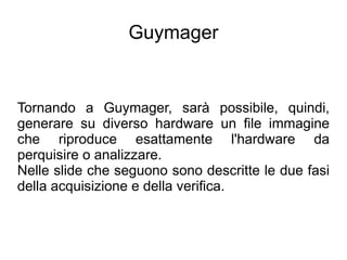 Guymager


Tornando a Guymager, sarà possibile, quindi,
generare su diverso hardware un file immagine
che riproduce esattamente l'hardware da
perquisire o analizzare.
Nelle slide che seguono sono descritte le due fasi
della acquisizione e della verifica.
 