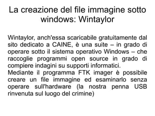 La creazione del file immagine sotto
        windows: Wintaylor

Wintaylor, anch'essa scaricabile gratuitamente dal
sito dedicato a CAINE, è una suite – in grado di
operare sotto il sistema operativo Windows – che
raccoglie programmi open source in grado di
compiere indagini su supporti informatici.
Mediante il programma FTK imager è possibile
creare un file immagine ed esaminarlo senza
operare sull'hardware (la nostra penna USB
rinvenuta sul luogo del crimine)
 