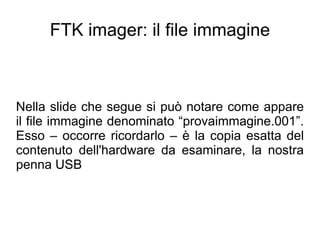 FTK imager: il file immagine



Nella slide che segue si può notare come appare
il file immagine denominato “provaimmagine.001”.
Esso – occorre ricordarlo – è la copia esatta del
contenuto dell'hardware da esaminare, la nostra
penna USB
 