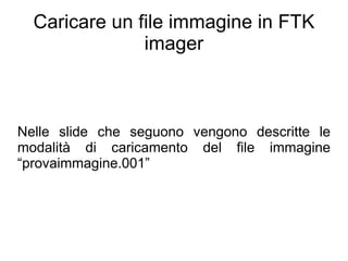 Caricare un file immagine in FTK
               imager



Nelle slide che seguono vengono descritte le
modalità di caricamento del file immagine
“provaimmagine.001”
 