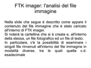 FTK imager: l'analisi del file
             immagine

Nella slide che segue è descritto come appare il
contenuto del file immagine che è stato caricato
all'interno di FTK imager.
Si noterà la cartellina che si è creata e, all'interno
della stessa, un file fotografico ed un file di testo.
In particolare, c'è la possibilità di esaminare i
singoli file rinvenuti all'interno del file immagine in
modalità diverse, tra le quali quella c.d.
esadecimale
 