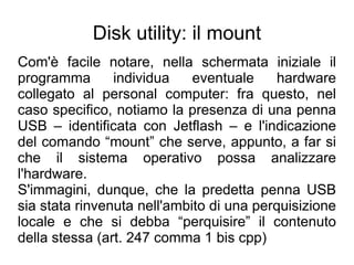 Disk utility: il mount
Com'è facile notare, nella schermata iniziale il
programma       individua    eventuale     hardware
collegato al personal computer: fra questo, nel
caso specifico, notiamo la presenza di una penna
USB – identificata con Jetflash – e l'indicazione
del comando “mount” che serve, appunto, a far si
che il sistema operativo possa analizzare
l'hardware.
S'immagini, dunque, che la predetta penna USB
sia stata rinvenuta nell'ambito di una perquisizione
locale e che si debba “perquisire” il contenuto
della stessa (art. 247 comma 1 bis cpp)
 