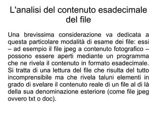 L'analisi del contenuto esadecimale
                del file
Una brevissima considerazione va dedicata a
questa particolare modalità di esame dei file: essi
– ad esempio il file jpeg a contenuto fotografico –
possono essere aperti mediante un programma
che ne rivela il contenuto in formato esadecimale.
Si tratta di una lettura del file che risulta del tutto
incomprensibile ma che rivela taluni elementi in
grado di svelare il contenuto reale di un file al di là
della sua denominazione esteriore (come file jpeg
ovvero txt o doc).
 