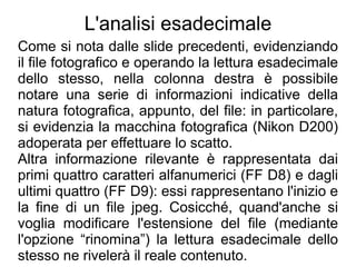 L'analisi esadecimale
Come si nota dalle slide precedenti, evidenziando
il file fotografico e operando la lettura esadecimale
dello stesso, nella colonna destra è possibile
notare una serie di informazioni indicative della
natura fotografica, appunto, del file: in particolare,
si evidenzia la macchina fotografica (Nikon D200)
adoperata per effettuare lo scatto.
Altra informazione rilevante è rappresentata dai
primi quattro caratteri alfanumerici (FF D8) e dagli
ultimi quattro (FF D9): essi rappresentano l'inizio e
la fine di un file jpeg. Cosicché, quand'anche si
voglia modificare l'estensione del file (mediante
l'opzione “rinomina”) la lettura esadecimale dello
stesso ne rivelerà il reale contenuto.
 