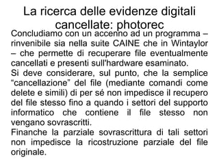 La ricerca delle evidenze digitali
         cancellate: photorec
Concludiamo con un accenno ad un programma –
rinvenibile sia nella suite CAINE che in Wintaylor
– che permette di recuperare file eventualmente
cancellati e presenti sull'hardware esaminato.
Si deve considerare, sul punto, che la semplice
“cancellazione” del file (mediante comandi come
delete e simili) di per sé non impedisce il recupero
del file stesso fino a quando i settori del supporto
informatico che contiene il file stesso non
vengano sovrascritti.
Finanche la parziale sovrascrittura di tali settori
non impedisce la ricostruzione parziale del file
originale.
 